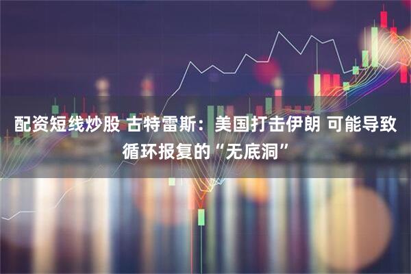 配资短线炒股 古特雷斯：美国打击伊朗 可能导致循环报复的“无底洞”
