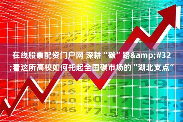 在线股票配资门户网 深耕“碳”路 看这所高校如何托起全国碳市场的“湖北支点”