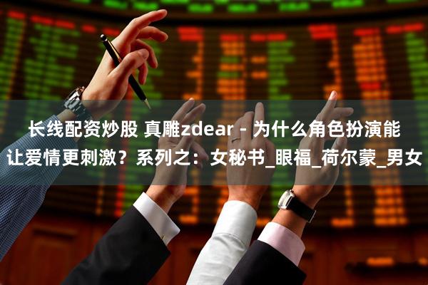 长线配资炒股 真雕zdear - 为什么角色扮演能让爱情更刺激？系列之：女秘书_眼福_荷尔蒙_男女