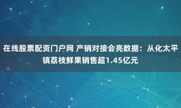 在线股票配资门户网 产销对接会亮数据：从化太平镇荔枝鲜果销售超1.45亿元