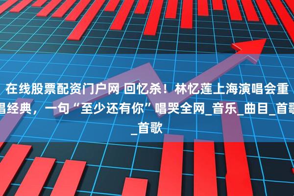 在线股票配资门户网 回忆杀！林忆莲上海演唱会重唱经典，一句“至少还有你”唱哭全网_音乐_曲目_首歌