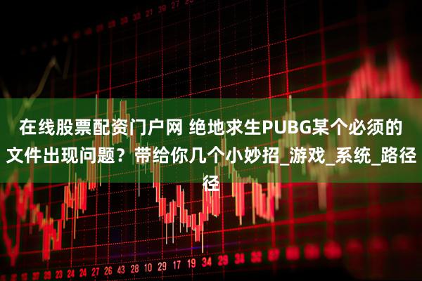 在线股票配资门户网 绝地求生PUBG某个必须的文件出现问题？带给你几个小妙招_游戏_系统_路径