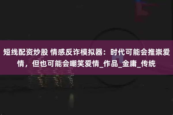 短线配资炒股 情感反诈模拟器：时代可能会推崇爱情，但也可能会嘲笑爱情_作品_金庸_传统
