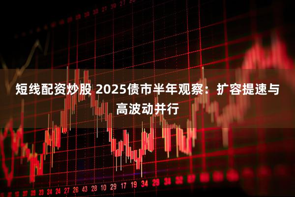 短线配资炒股 2025债市半年观察：扩容提速与高波动并行