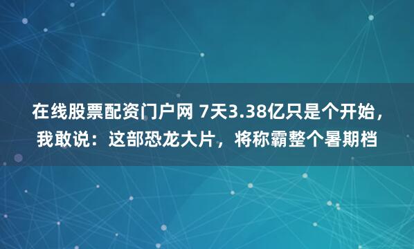 在线股票配资门户网 7天3.38亿只是个开始，我敢说：这部恐龙大片，将称霸整个暑期档