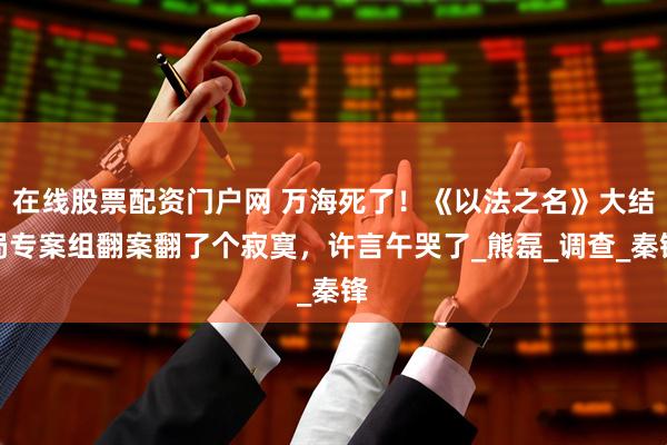 在线股票配资门户网 万海死了！《以法之名》大结局专案组翻案翻了个寂寞，许言午哭了_熊磊_调查_秦锋