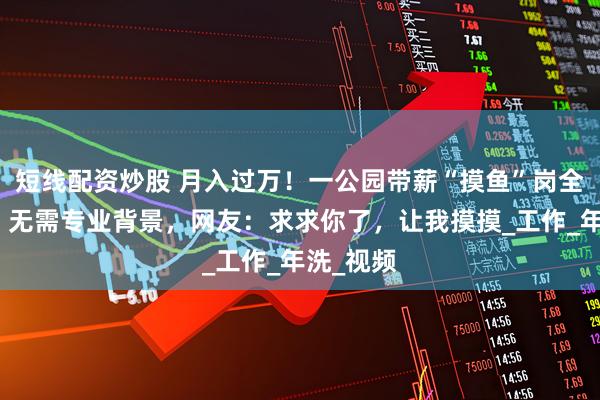 短线配资炒股 月入过万！一公园带薪“摸鱼”岗全国招聘，无需专业背景，网友：求求你了，让我摸摸_工作_年洗_视频