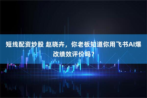 短线配资炒股 赵晓卉，你老板知道你用飞书AI爆改绩效评价吗？