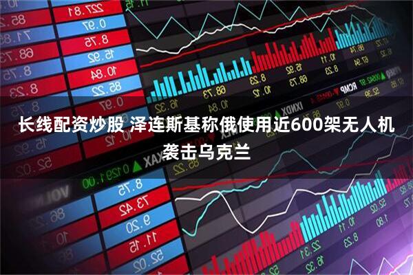 长线配资炒股 泽连斯基称俄使用近600架无人机袭击乌克兰