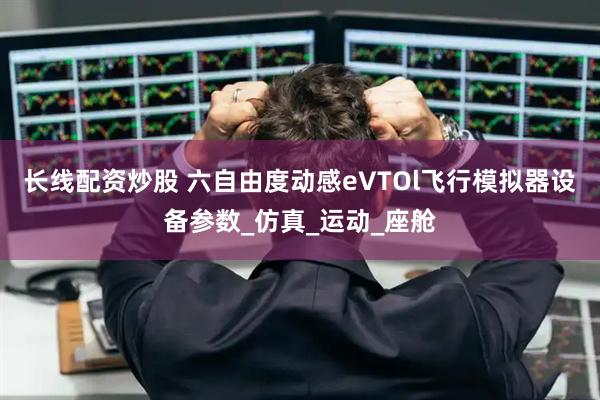 长线配资炒股 六自由度动感eVTOl飞行模拟器设备参数_仿真_运动_座舱