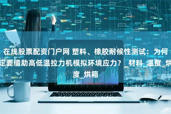 在线股票配资门户网 塑料、橡胶耐候性测试：为何一定要借助高低温拉力机模拟环境应力？_材料_温度_烘箱