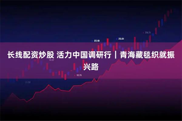 长线配资炒股 活力中国调研行｜青海藏毯织就振兴路