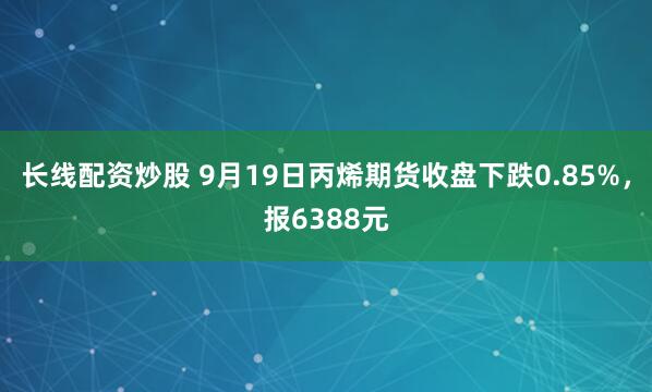 长线配资炒股 9月19日丙烯期货收盘下跌0.85%，报6388元
