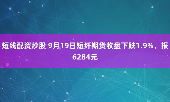 短线配资炒股 9月19日短纤期货收盘下跌1.9%，报6284元
