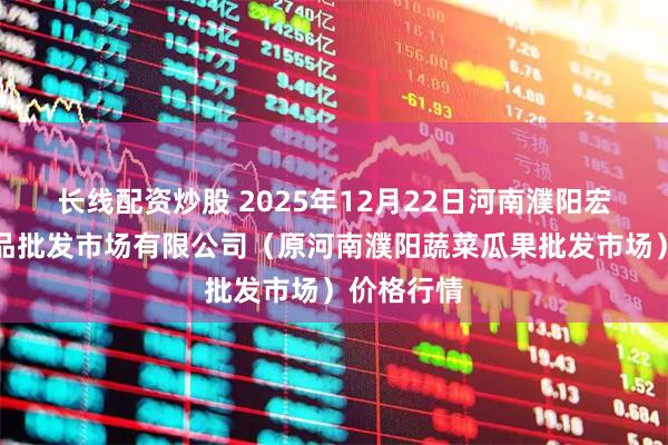 长线配资炒股 2025年12月22日河南濮阳宏进农副产品批发市场有限公司（原河南濮阳蔬菜瓜果批发市场）价格行情