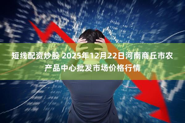 短线配资炒股 2025年12月22日河南商丘市农产品中心批发市场价格行情