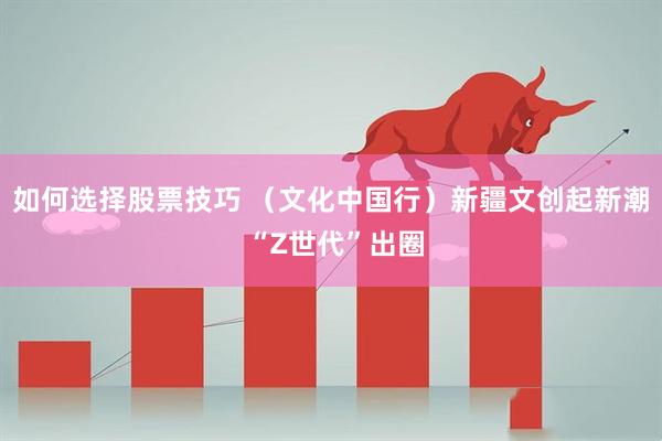 如何选择股票技巧 （文化中国行）新疆文创起新潮 “Z世代”出圈