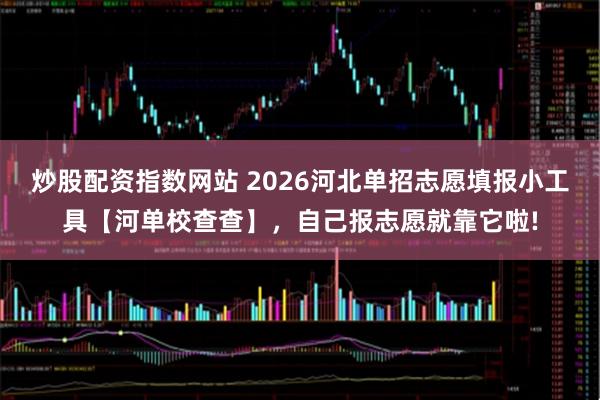 炒股配资指数网站 2026河北单招志愿填报小工具【河单校查查】，自己报志愿就靠它啦!