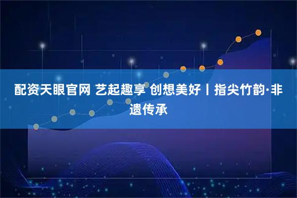 配资天眼官网 艺起趣享 创想美好丨指尖竹韵·非遗传承